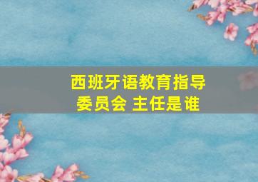 西班牙语教育指导委员会 主任是谁